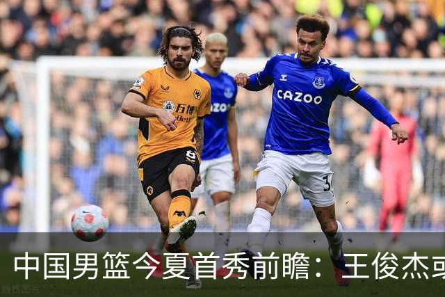 中国男篮今夏首秀前瞻：王俊杰或领衔超新星亮相 徐昕有望首进国家队