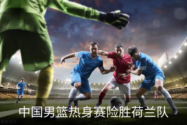 中国男篮热身赛险胜荷兰队