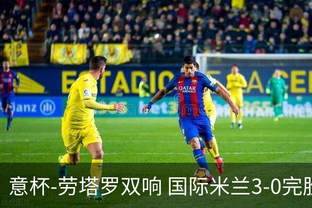 意杯-劳塔罗双响 国际米兰3-0完胜AC米兰挺进决赛