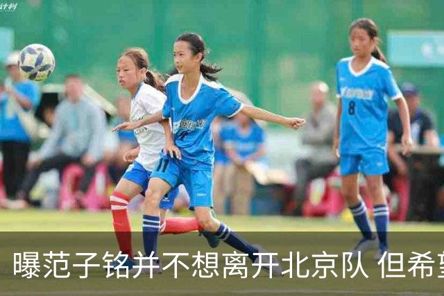 曝范子铭并不想离开北京队 但希望有球打不想待废
