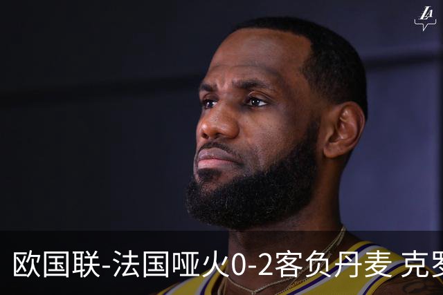 欧国联-法国哑火0-2客负丹麦 克罗地亚夺头名