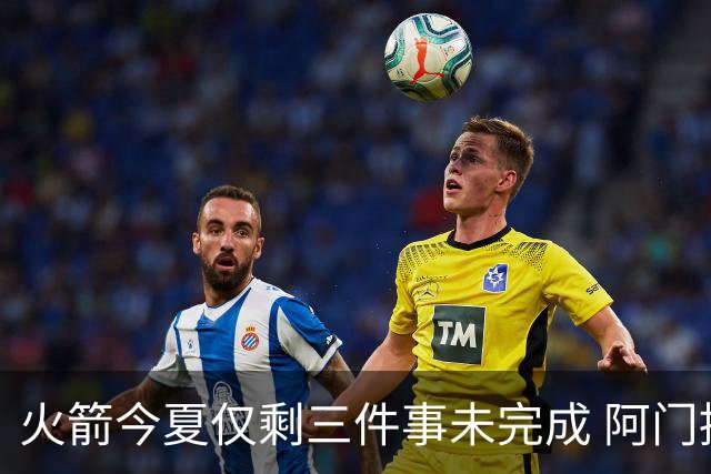 火箭今夏仅剩三件事未完成 阿门提前续约前景成谜？