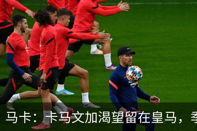 马卡：卡马文加渴望留在皇马，季前备战将成为对他的严峻考验