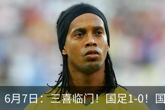 6月7日：三喜临门！国足1-0！国足+U19男足齐赢球，U23国足爆发，补时绝杀